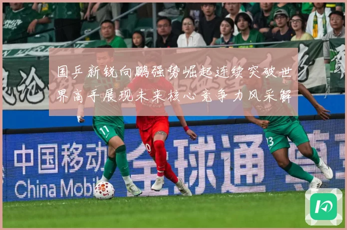 国乒新锐向鹏强势崛起连续突破世界高手展现未来核心竞争力风采解析：最新赛事动态与深度分析