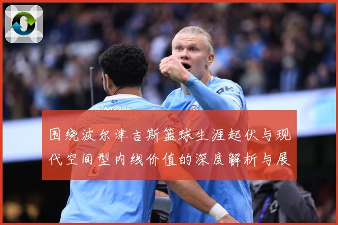 围绕波尔津吉斯篮球生涯起伏与现代空间型内线价值的深度解析与展望：最新赛事动态与深度分析