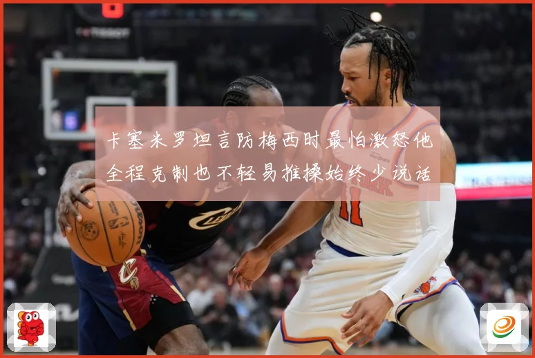 卡塞米罗坦言防梅西时最怕激怒他全程克制也不轻易推搡始终少说话战术观察：最新赛事动态与深度分析