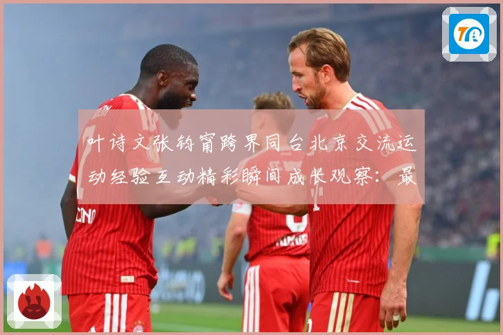 叶诗文张钧甯跨界同台北京交流运动经验互动精彩瞬间成长观察：最新赛事动态与深度分析