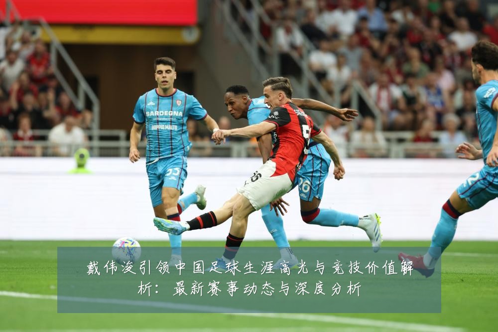 戴伟浚引领中国足球生涯高光与竞技价值解析：最新赛事动态与深度分析