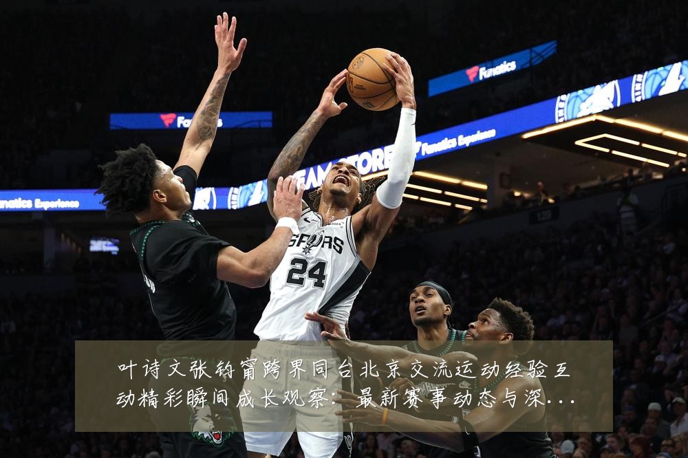 叶诗文张钧甯跨界同台北京交流运动经验互动精彩瞬间成长观察：最新赛事动态与深度分析