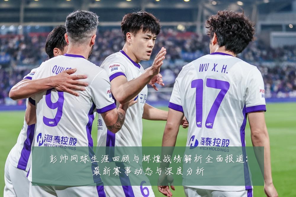 彭帅网球生涯回顾与辉煌战绩解析全面报道：最新赛事动态与深度分析